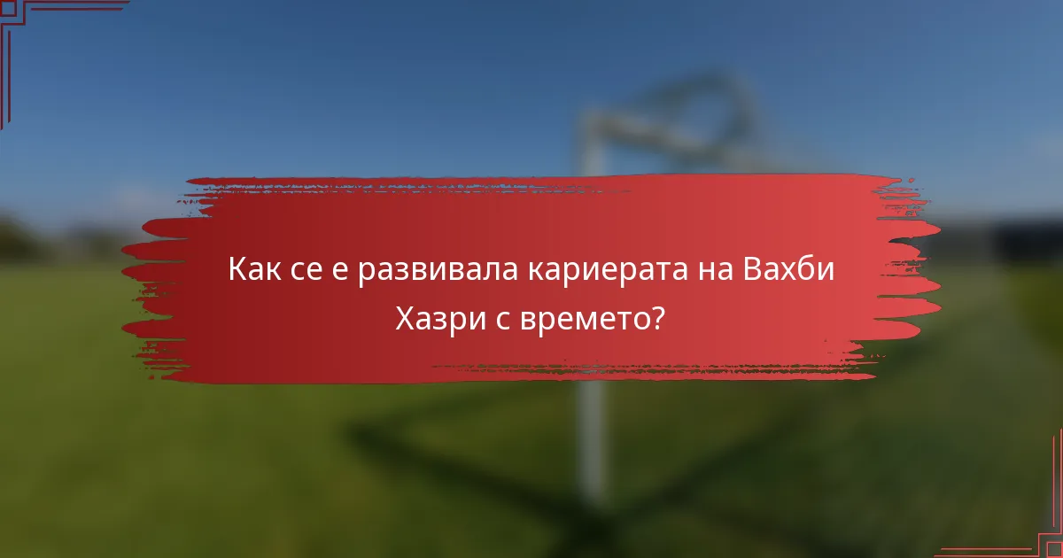 Как се е развивала кариерата на Вахби Хазри с времето?