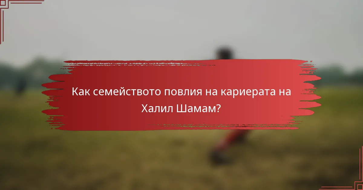 Как семейството повлия на кариерата на Халил Шамам?
