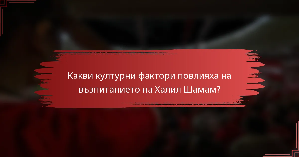 Какви културни фактори повлияха на възпитанието на Халил Шамам?
