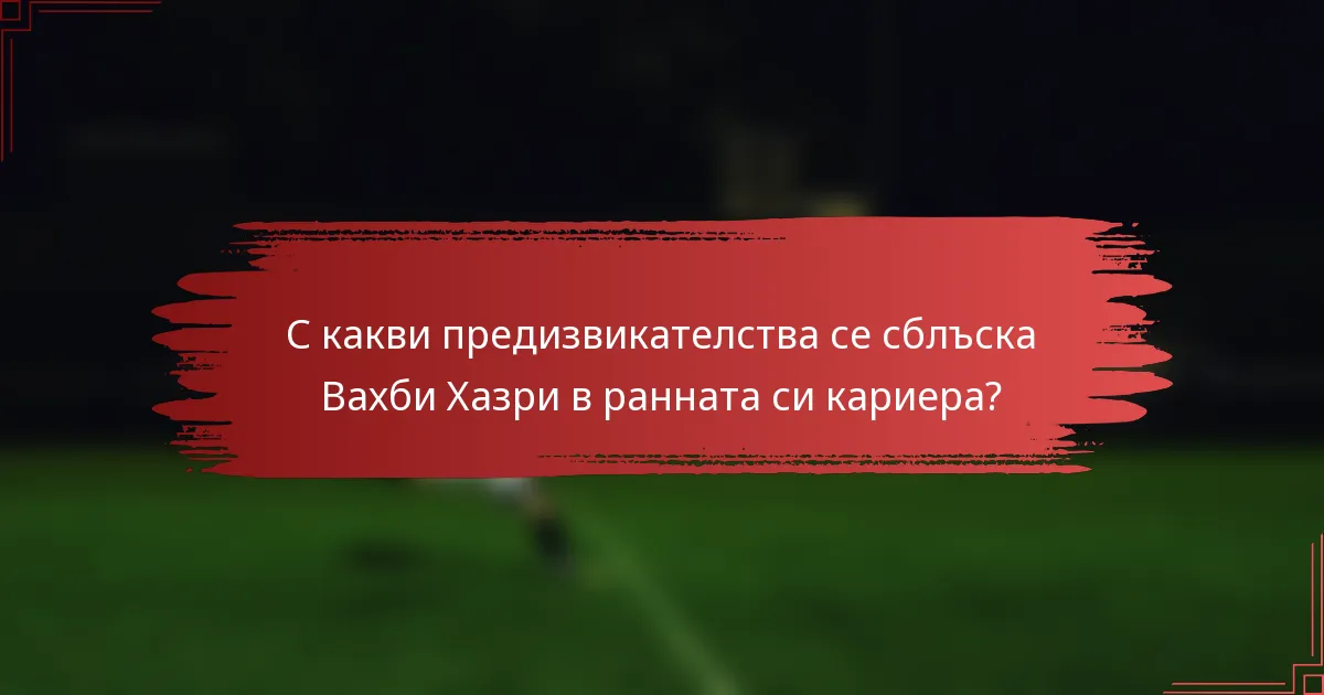 С какви предизвикателства се сблъска Вахби Хазри в ранната си кариера?